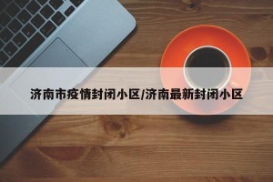 济南市疫情封闭小区/济南最新封闭小区