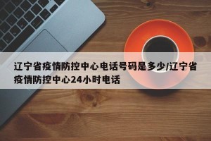 辽宁省疫情防控中心电话号码是多少/辽宁省疫情防控中心24小时电话