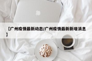 【广州疫情最新动态/广州疫情最新新增消息】