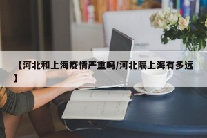 【河北和上海疫情严重吗/河北隔上海有多远】