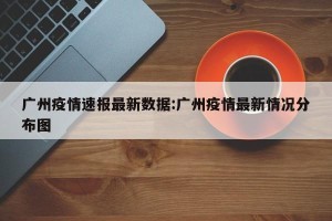 广州疫情速报最新数据:广州疫情最新情况分布图