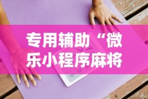 专用辅助“微乐小程序麻将有挂吗是真的吗”通用版下载教程！