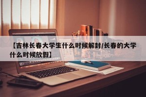 【吉林长春大学生什么时候解封/长春的大学什么时候放假】