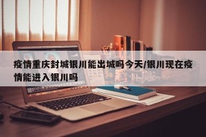 疫情重庆封城银川能出城吗今天/银川现在疫情能进入银川吗
