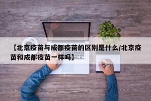 【北京疫苗与成都疫苗的区别是什么/北京疫苗和成都疫苗一样吗】