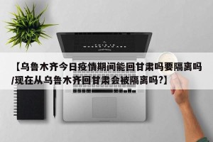 【乌鲁木齐今日疫情期间能回甘肃吗要隔离吗/现在从乌鲁木齐回甘肃会被隔离吗?】