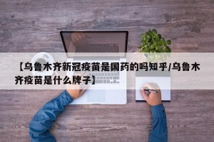【乌鲁木齐新冠疫苗是国药的吗知乎/乌鲁木齐疫苗是什么牌子】