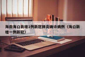海南海口新增1例新冠肺炎确诊病例（海口新增一例新冠）