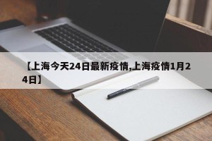 【上海今天24日最新疫情,上海疫情1月24日】