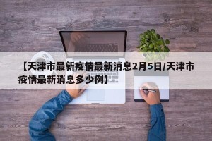 【天津市最新疫情最新消息2月5日/天津市疫情最新消息多少例】