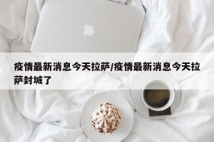 疫情最新消息今天拉萨/疫情最新消息今天拉萨封城了