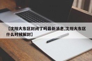 【沈阳大东区封闭了吗最新消息,沈阳大东区什么时候解封】