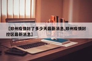 【郑州疫情封了多少天最新消息,郑州疫情封控区最新消息】