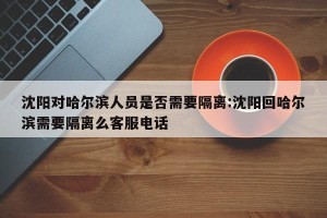 沈阳对哈尔滨人员是否需要隔离:沈阳回哈尔滨需要隔离么客服电话