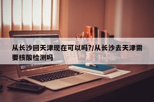 从长沙回天津现在可以吗?/从长沙去天津需要核酸检测吗