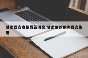 甘肃西安疫情最新消息/甘肃确诊病例西安轨迹