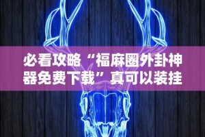 必看攻略“福麻圈外卦神器免费下载”真可以装挂