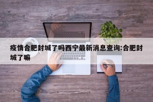 疫情合肥封城了吗西宁最新消息查询:合肥封城了嘛