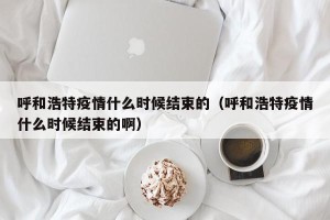 呼和浩特疫情什么时候结束的（呼和浩特疫情什么时候结束的啊）