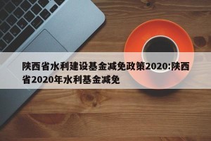 陕西省水利建设基金减免政策2020:陕西省2020年水利基金减免
