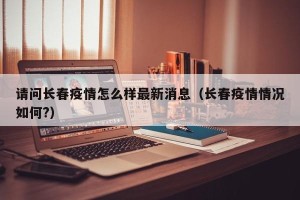 请问长春疫情怎么样最新消息（长春疫情情况如何?）