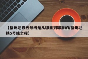 【福州地铁五号线是从哪里到哪里的/福州地铁5号线全程】