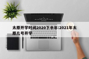 太原开学时间2020下半年:2021年太原几号开学