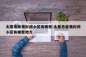 太原市疫情封闭小区有哪些:太原市疫情封闭小区有哪些地方