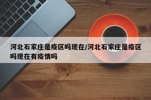 河北石家庄是疫区吗现在/河北石家庄是疫区吗现在有疫情吗