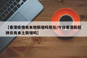 【香港疫情有本地新增吗现在/今日香港新冠肺炎有本土新增吗】