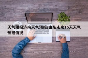 天气预报济南天气预报/山东未来15天天气预报情况