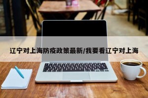 辽宁对上海防疫政策最新/我要看辽宁对上海