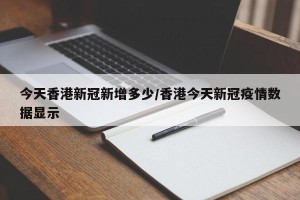 今天香港新冠新增多少/香港今天新冠疫情数据显示