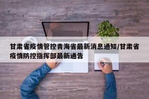 甘肃省疫情管控青海省最新消息通知/甘肃省疫情防控指挥部最新通告