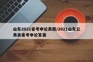 山东2021省考申论真题/2021山东公务员省考申论答案