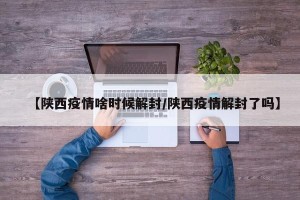 【陕西疫情啥时候解封/陕西疫情解封了吗】