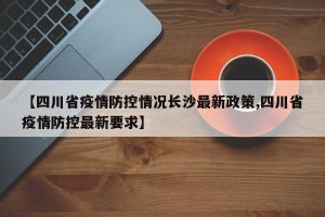 【四川省疫情防控情况长沙最新政策,四川省疫情防控最新要求】