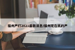 福州严打2021最新消息/福州现在抓的严