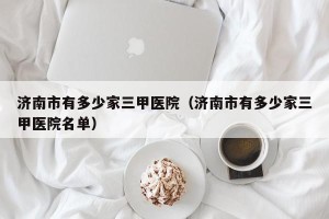 济南市有多少家三甲医院（济南市有多少家三甲医院名单）