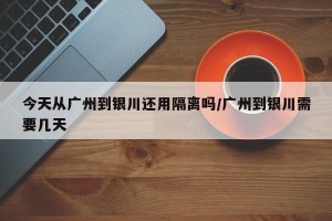 今天从广州到银川还用隔离吗/广州到银川需要几天