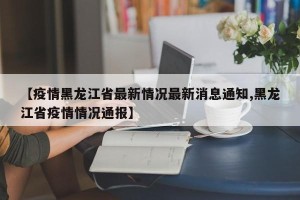 【疫情黑龙江省最新情况最新消息通知,黑龙江省疫情情况通报】