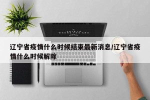 辽宁省疫情什么时候结束最新消息/辽宁省疫情什么时候解除