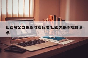 山西省公立医院收费标准/山西大医院费用清单
