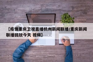 【疫情重庆卫视直播杭州新闻联播/重庆新闻联播回放今天 视频】