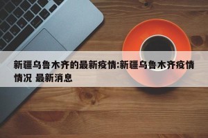 新疆乌鲁木齐的最新疫情:新疆乌鲁木齐疫情情况 最新消息