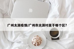 广州太源疫情/广州市太源村属于哪个区?