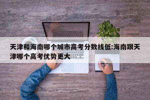 天津和海南哪个城市高考分数线低:海南跟天津哪个高考优势更大
