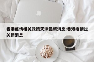 香港疫情相关政策天津最新消息:香港疫情过关新消息