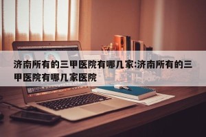 济南所有的三甲医院有哪几家:济南所有的三甲医院有哪几家医院