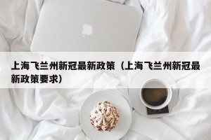 上海飞兰州新冠最新政策（上海飞兰州新冠最新政策要求）